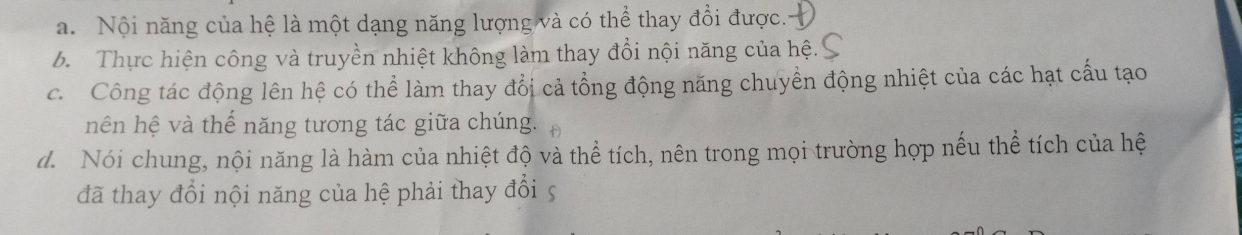 a. Nội năng của hệ là một dạng năng lượng và có thể thay đổi được.
b. Thực hiện công và truyền nhiệt không làm thay đổi nội năng của hệ.
c. Công tác động lên hệ có thể làm thay đổi cả tổng động năng chuyển động nhiệt của các hạt cấu tạo
nên hệ và thể năng tương tác giữa chúng.
d. Nói chung, nội năng là hàm của nhiệt độ và thể tích, nên trong mọi trường hợp nếu thể tích của hệ
đã thay đổi nội năng của hệ phải thay đổi 5