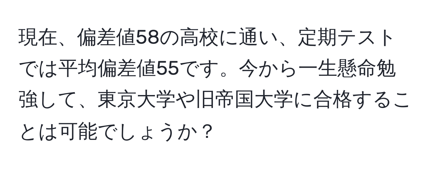 現在、偏差値58の高校に通い、定期テストでは平均偏差値55です。今から一生懸命勉強して、東京大学や旧帝国大学に合格することは可能でしょうか？