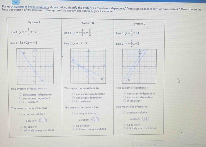 For each system of linear equations shown below, classify the system as "consistent dependent," "consistent independent," or "inconsistent." Then, choose the
best description of its solution. If the system has exactly one solution, give its solution.
System A System B System C
Line 1:y=- 3/2 x-2 Line 1:y=- 1/2 x- 3/2  Line 1:y= 3/2 x+4
Line 2: 3x+2y=-4 Line 2:y=-x-3 Line 2: y= 3/2 x+2
This system of equations is: This system of equations is: This system of equations is
consistent independent consistent independent consistent independent
consistent dependent consistent dependent consistent dependent
inconsistent inconsistent inconsistent
This means the system has: This means the system has: This means the system has:
a unique solution a unique solution a unique solution
Solution: Solution: Solution:
no solution no solution no solution
infinitely many solutions infinitely many solutions infinitely many solutions