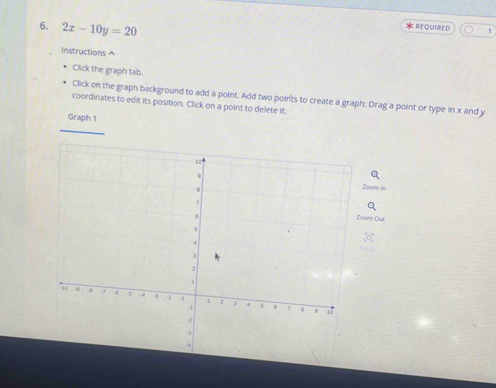 2x-10y=20 REQUIRED 1 
Instructions ^ 
Click the graph tab. 
Click on the graph background to add a point. Add two points to create a graph. Drag a point or type in x and y
coordinates to edit its position. Click on a point to delete it. 
Graph 1 
Zoom In 
oom Out