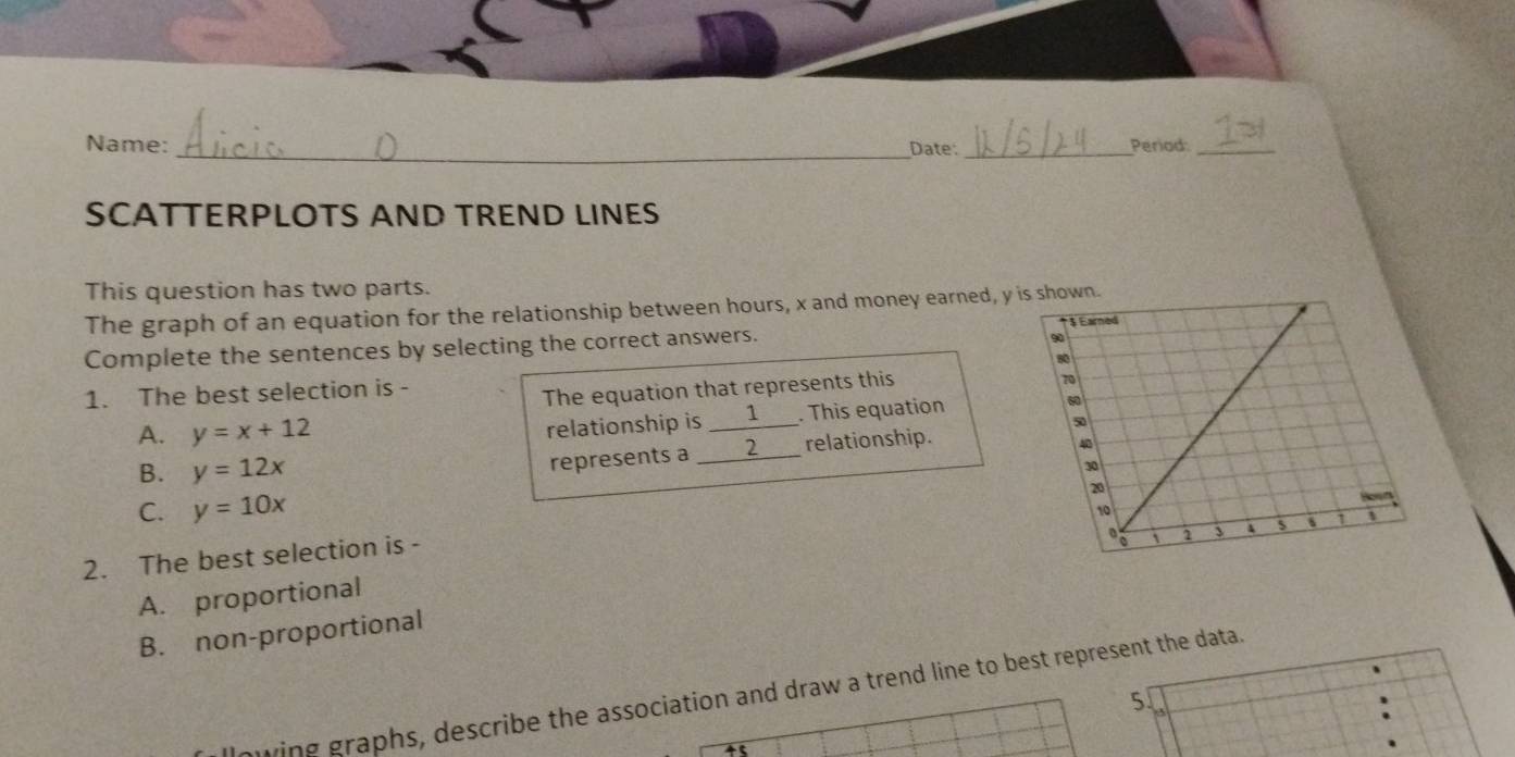 Name: Period:_
_Date:_
SCATTERPLOTS AND TREND LINES
This question has two parts.
The graph of an equation for the relationship between hours, x and money earned, y
Complete the sentences by selecting the correct answers. 
1. The best selection is -
The equation that represents this
A. y=x+12
relationship is _1 . This equation
B. y=12x
represents a _2 relationship.
C. y=10x
2. The best selection is -
A. proportional
B. non-proportional
wing graphs, describe the association and draw a trend line to best represent the data.
5.