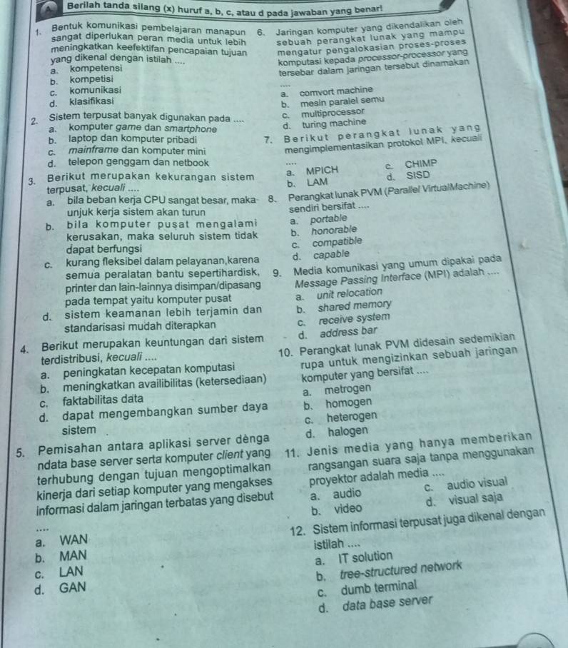 A Berilah tanda silang (x) huruf a, b, c, atau d pada jawaban yang benar!
1. Bentuk komunikasi pembelajaran manapun 6. Jaringan komputer yang dikendalikan oleh
sangat diperlukan peran media untuk lebih sebuah perangkat lunak yang mampu
meningkatkan keefektifan pencapaian tujuan
a. kompetensi mengatur pengalokasian proses-proses
yang dikenal dengan istilah ....
komputasi kepada processor-processor yang
b. kompetisi tersebar dalam jaringan tersebut dinamakan
c. komunikasi
d. klasifikasi a. comvort machine
b. mesin paralel semu
2. Sistem terpusat banyak digunakan pada ....
c. multiprocessor
a. komputer game dan smartphone
d. turing machine
b. laptop dan komputer pribadi 7. Berikut perangkat lunak yang
c. mainframe dan komputer mini
mengimplementasikan protokol MPI, kecuali
d. telepon genggam dan netbook
a. MPICH c. CHIMP
3. Berikut merupakan kekurangan sistem b. LAM
d. SISD
terpusat, kecuali ....
a. bila beban kerja CPU sangat besar, maka 8. Perangkat lunak PVM (Parallel VirtualMachine)
unjuk kerja sistem akan turun sendiri bersifat ....
b. bila komputer pusat mengalami a. portable
kerusakan, maka seluruh sistem tidak b. honorable
dapat berfungsi
c. compatible
c. kurang fleksibel dalam pelayanan,karena d. capable
printer dan lain-lainnya disimpan/dipasang 9. Media komunikasi yang umum dipakai pada
semua peralatan bantu sepertihardisk,
pada tempat yaitu komputer pusat Message Passing Interface (MPI) adalah ....
d. sistem keamanan lebih terjamin dan a. unit relocation
b. shared memory
standarisasi mudah diterapkan c. receive system
d. address bar
4. Berikut merupakan keuntungan dari sistem 10. Perangkat lunak PVM didesain sedemikian
terdistribusi, kecuali ....
a. peningkatan kecepatan komputasi rupa untuk mengizinkan sebuah jaringan
b. meningkatkan availibilitas (ketersediaan) komputer yang bersifat ...
c. faktabilitas data a. metrogen
d. dapat mengembangkan sumber daya b、 homogen
sistem c. heterogen
5. Pemisahan antara aplikasi server dènga d. halogen
ndata base server serta komputer client yang 11. Jenis media yang hanya memberikan
terhubung dengan tujuan mengoptimalkan rangsangan suara saja tanpa menggunakan
kinerja dari setiap komputer yang mengakses proyektor adalah media ....
informasi dalam jaringan terbatas yang disebut a. audio c. audio visual
b. video d. visual saja
….
12. Sistem informasi terpusat juga dikenal dengan
a. WAN
b. MAN istilah ....
a. IT solution
c. LAN
b. tree-structured network
d. GAN
c. dumb terminal
d. data base server