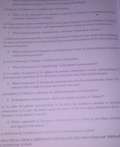 Which component of therpente com
judgmental and accepting of the patient's thoughts and feelings?
a) Empathy b) Reflection c Validation d) Confrontation
4. Which of the following is an essential component of therapeutic communication when
providing information to a patiens?
a) Using complex medical terminology b) Using vague language to avoid confusion c) Ensaring
- the information is clear, accurate, and understandable d) Avoiding eye contact to reduce stress
5. When using therapeutic communication, what does "clarification" involve?
a) Making the patient repeat their story multiple times b) Asking for more details and explanatiens
to ensure understanding c) Avoiding difficult topies to prevent confusion d) Providing unsolicited
advice to the patient
6. Which component of therapeutic communication focuses on acknowledging the patient's
feelings and experiences?
a) Active listening b) Empathy c) Reflection d) Confrontation
7. What is the purpose of "paraphrasing' in therapeutic communication?
a) To confuse the patient b),To rephrase the patient's statements to ensure understanding c) ?
share personal experiences d) To divert the conversation away from emotional topies
8. Which component of therapeutic communication involves demonstrating respect for
patient's right to make decisions about their own care?
a) Empathy b) Validation c) Respect for patient autonomy d) Confrontation
9. In therapeutic communication, what is the primary purpose of "silence"?
a) To make the patient uncomfortable b) To allow the healthcare provider to dominat
conversation c).To give the patient space and time to think and express themselves d) To
disinterest in the patient's concerns
10. Which component of therapeutic communication is related to providing encoura
and support to the patient?
a) Reflection b) Validation c) Confrontation d) Interrupting the patient
MULTIPLE-CHOICE QUESTIONS (MCQS) ON THE PROCESSES OF THERAF
COMMUNICATION:
