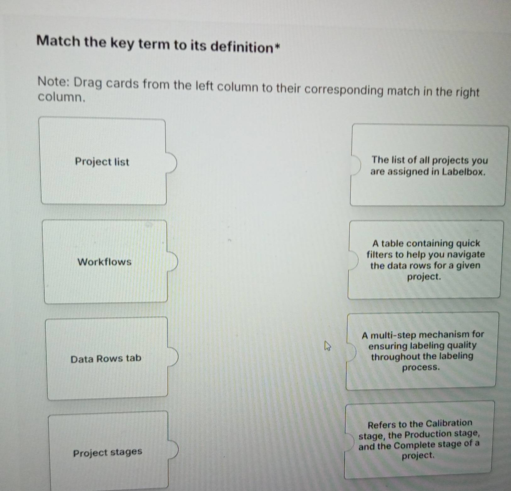 Match the key term to its definition*
Note: Drag cards from the left column to their corresponding match in the right
column.
Project list
The list of all projects you
are assigned in Labelbox.
A table containing quick
filters to help you navigate
Workflows
the data rows for a given
project.
A multi-step mechanism for
ensuring labeling quality
Data Rows tab throughout the labeling
process.
Refers to the Calibration
stage, the Production stage,
Project stages and the Complete stage of a
project.