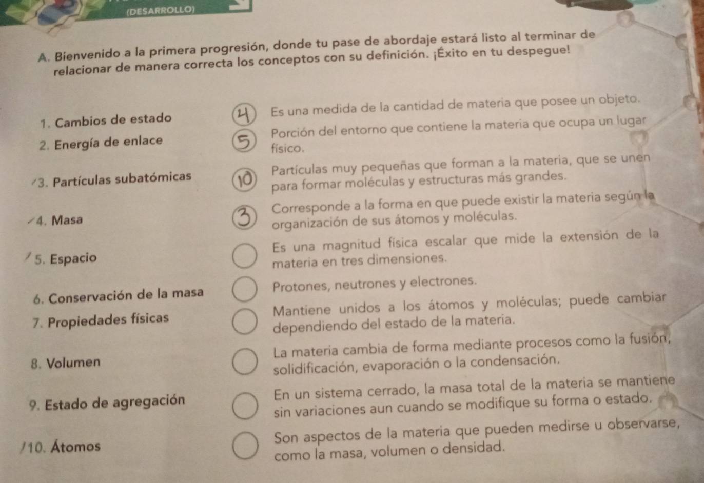 (DESARROLLO)
A. Bienvenido a la primera progresión, donde tu pase de abordaje estará listo al terminar de
relacionar de manera correcta los conceptos con su definición. ¡Éxito en tu despegue!
1. Cambios de estado Es una medida de la cantidad de materia que posee un objeto.
2. Energía de enlace Porción del entorno que contiene la materia que ocupa un lugar
físico.
3. Partículas subatómicas Partículas muy pequeñas que forman a la materia, que se unen
para formar moléculas y estructuras más grandes.
4. Masa Corresponde a la forma en que puede existir la materia según la
organización de sus átomos y moléculas.
5. Espacio Es una magnitud física escalar que mide la extensión de la
materia en tres dimensiones.
6. Conservación de la masa Protones, neutrones y electrones.
7. Propiedades físicas Mantiene unidos a los átomos y moléculas; puede cambiar
dependiendo del estado de la materia.
8. Volumen La materia cambia de forma mediante procesos como la fusión,
solidificación, evaporación o la condensación.
9. Estado de agregación En un sistema cerrado, la masa total de la materia se mantiene
sin variaciones aun cuando se modifique su forma o estado.
/10. Átomos Son aspectos de la materia que pueden medirse u observarse,
como la masa, volumen o densidad.