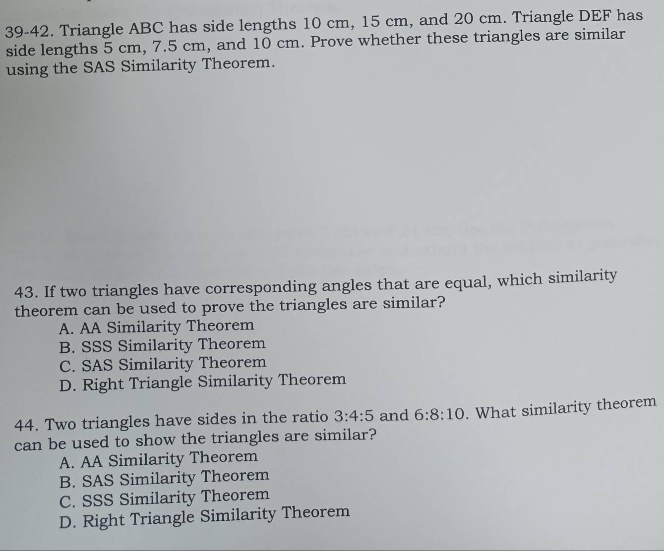 39-42. Triangle ABC has side lengths 10 cm, 15 cm, and 20 cm. Triangle DEF has
side lengths 5 cm, 7.5 cm, and 10 cm. Prove whether these triangles are similar
using the SAS Similarity Theorem.
43. If two triangles have corresponding angles that are equal, which similarity
theorem can be used to prove the triangles are similar?
A. AA Similarity Theorem
B. SSS Similarity Theorem
C. SAS Similarity Theorem
D. Right Triangle Similarity Theorem
44. Two triangles have sides in the ratio 3:4:5 and 6:8:10. What similarity theorem
can be used to show the triangles are similar?
A. AA Similarity Theorem
B. SAS Similarity Theorem
C. SSS Similarity Theorem
D. Right Triangle Similarity Theorem