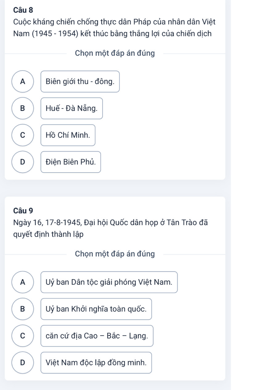 Cuộc kháng chiến chống thực dân Pháp của nhân dân Việt
Nam (1945 - 1954) kết thúc bằng thắng lợi của chiến dịch
Chọn một đáp án đúng
A Biên giới thu - đông.
B Huế - Đà Nẵng.
C Hồ Chí Minh.
D Điện Biên Phủ.
Câu 9
Ngày 16, 17-8-1945, Đại hội Quốc dân họp ở Tân Trào đã
quyết định thành lập
Chọn một đáp án đúng
A Uỷ ban Dân tộc giải phóng Việt Nam.
B Uỷ ban Khởi nghĩa toàn quốc.
C căn cứ địa Cao - Bắc - Lạng.
D Việt Nam độc lập đồng minh.