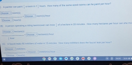 A painter can paint  1/2  a room in 1 1/2  hours. How many of the same sized rooms can he paint per hour?
Choase..." room(8)
Choose roar(s)/ hour
Choose.... hour (s)
(B) A person operating a riding lawnmower can mow  1/4  of a hectare in 20 minutes. How many hectares per hour can she mo
Choose...- nectare(s) Chaose. hectare(s)/hour
 1/3  hour
(C) A faucet leaks 50 mililiters of water in 15 minutes. How many milliliters does the faucet leak per hour?
Choose. miiliters milliliter(s)/hour
= Choase
Choose... M hour (s)