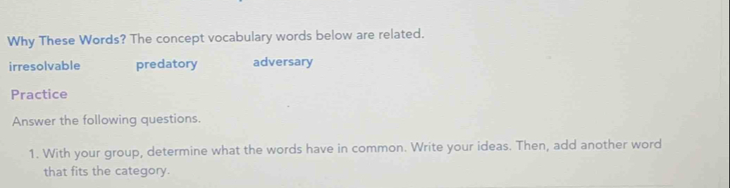 Why These Words? The concept vocabulary words below are related.
irresolvable predatory adversary
Practice
Answer the following questions.
1. With your group, determine what the words have in common. Write your ideas. Then, add another word
that fits the category.