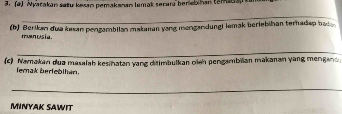 Nyatakan satu kesan pemakanan lemak secara berlebihan terhadap ka 
_ 
_ 
(b) Berikan dua kesan pengambilan makanan yang mengandungi lemak berlebihan terhadap bada 
manusia. 
_ 
(c) Namakan dua masalah kesihatan yang ditimbulkan oleh pengambilan makanan yang mengand 
lemak berlebihan. 
_ 
MINYAK SAWIT