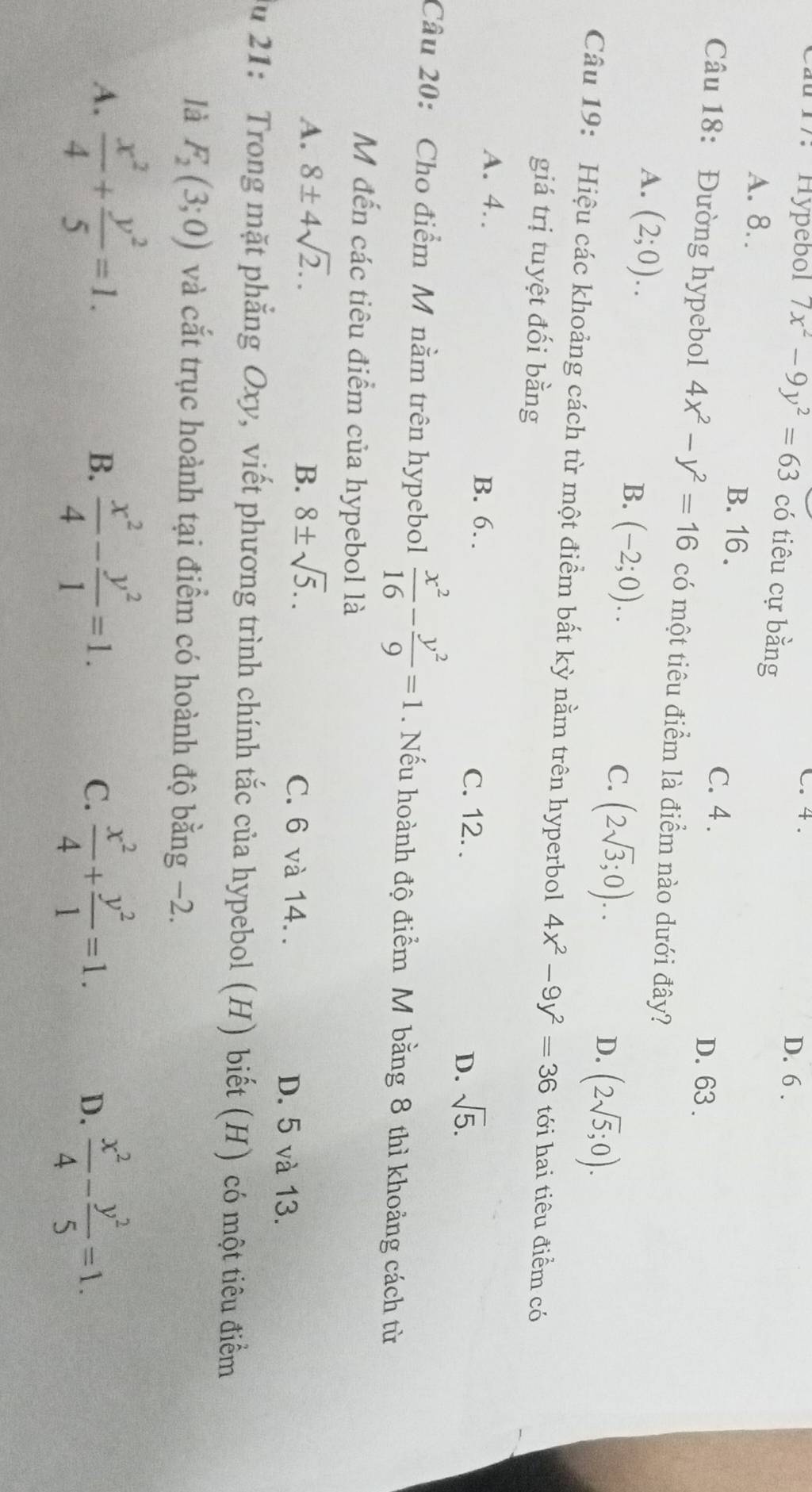 C. 4. D. 6 .
a 17. Hypébol 7x^2-9y^2=63 có tiêu cự bằng
A. 8..
B. 16 .
C. 4 .
D. 63 .
Câu 18: Đường hypebol 4x^2-y^2=16 có một tiêu điểm là điểm nào dưới đây?
A. (2;0).
B. (-2;0)..
C. (2sqrt(3);0)..
D. (2sqrt(5);0).
Câu 19: Hiệu các khoảng cách từ một điểm bất kỳ nằm trên hyperbol 4x^2-9y^2=36 tới hai tiêu điểm có
giá trị tuyệt đối bằng
A. 4. B. 6 C. 12. . D. sqrt(5).
Câu 20: Cho điểm M nằm trên hypebol  x^2/16 - y^2/9 =1. Nếu hoành độ điểm M bằng 8 thì khoảng cách từ
M đến các tiêu điểm của hypebol là
B.
A. 8± 4sqrt(2).. 8± sqrt(5).. C. 6 và 14. . D. 5 và 13.
du 21: Trong mặt phẳng Oxy, viết phương trình chính tắc của hypebol (H) biết (H) có một tiêu điểm
là F_2(3;0) và cắt trục hoành tại điểm có hoành độ bằng −2.
A.  x^2/4 + y^2/5 =1.  x^2/4 - y^2/1 =1. C.  x^2/4 + y^2/1 =1. D.  x^2/4 - y^2/5 =1.
B.