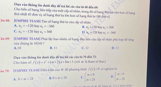 Dựa vào thông tin dưới đây để trả lời các câu từ 68 đến 69:
Cho bốn số hạng liên tiếp của một cấp số nhân, trong đó số hạng thứ hài nhỏ hơn số hạng
thứ nhất 45 đơn vị, số hạng thứ ba lớn hơn số hạng thứ tư 180 đơn vị.
Câu 68: [EMPIRE TEAM] Tìm số hạng thứ tư của cấp số nhân:
A. u_4=-120ha v u_4=-360 B. u_4=120 hay u_4=360
C. u_4=-120ha u_4=360 D. u_4=120 hay u_4=-360
Câu 69: [EMPIRE TEAM] Phải lấy bao nhiêu số hạng đầu tiên của cấp số nhân phù hợp đế tống
của chúng là 10245 ?
A. 10 B. 1 1 C. 12 D. 13
Dựa vào thông tin dưới đây để trả lời các câu từ 70 đến 72:
Cho hàm số f(x)=x^2+(m+2)x+8m+1 (với m là tham số thực)
Tâu 70: [EMPIRE TEAM] Điều kiện của # để phương trình f(x)=0 có nghiệm là:
A. 0 B. 0≤ m≤ 28 C. beginarrayl m≤ 0 m≥ 28endarray. D beginarrayl m<0 m>28endarray.
m số r để hàm số f(x) luôn nhân