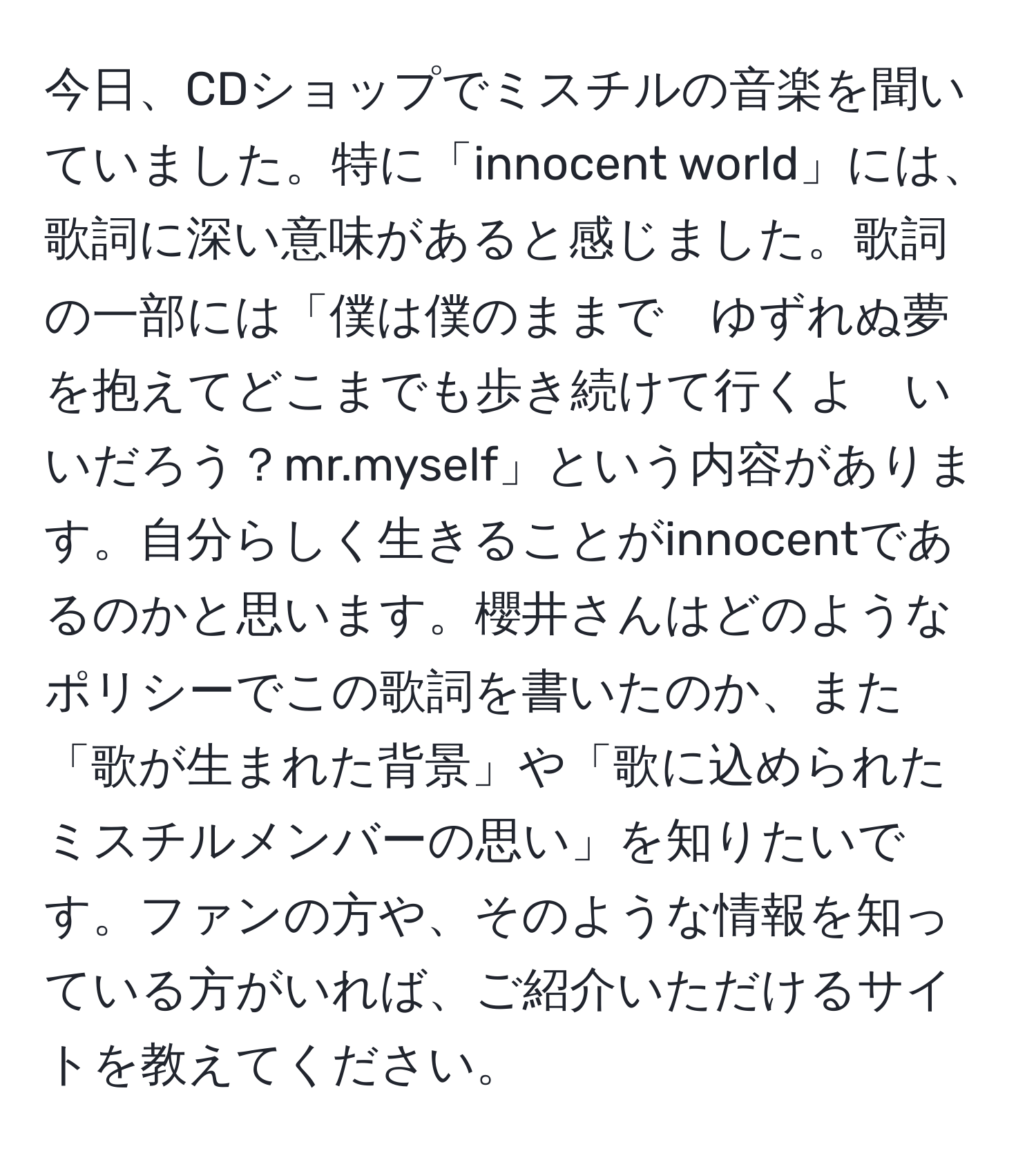 今日、CDショップでミスチルの音楽を聞いていました。特に「innocent world」には、歌詞に深い意味があると感じました。歌詞の一部には「僕は僕のままで　ゆずれぬ夢を抱えてどこまでも歩き続けて行くよ　いいだろう？mr.myself」という内容があります。自分らしく生きることがinnocentであるのかと思います。櫻井さんはどのようなポリシーでこの歌詞を書いたのか、また「歌が生まれた背景」や「歌に込められたミスチルメンバーの思い」を知りたいです。ファンの方や、そのような情報を知っている方がいれば、ご紹介いただけるサイトを教えてください。