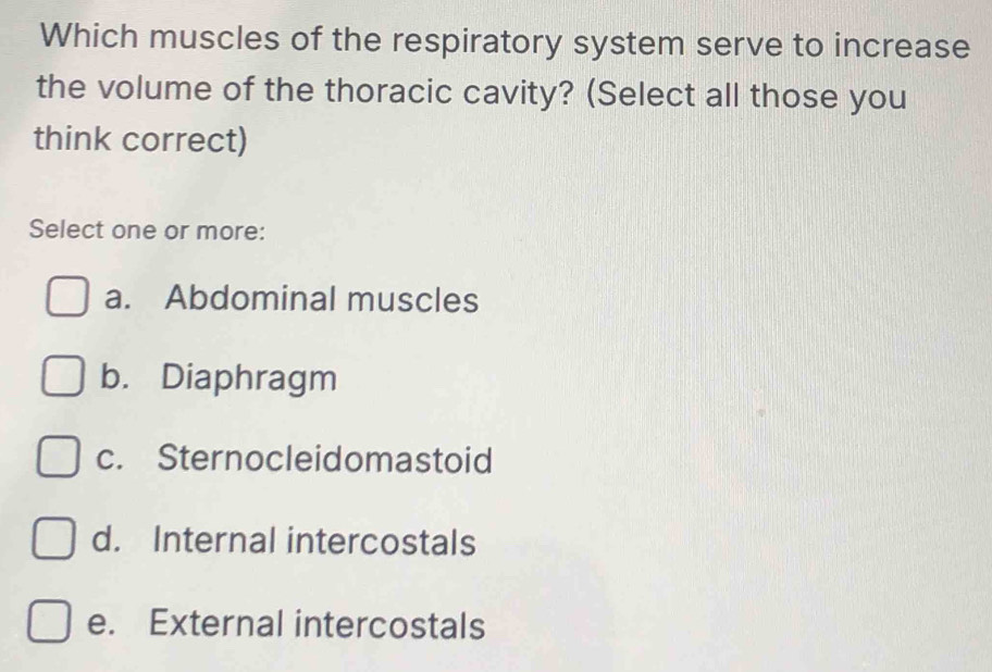 Which muscles of the respiratory system serve to increase
the volume of the thoracic cavity? (Select all those you
think correct)
Select one or more:
a. Abdominal muscles
b. Diaphragm
c. Sternocleidomastoid
d. Internal intercostals
e. External intercostals