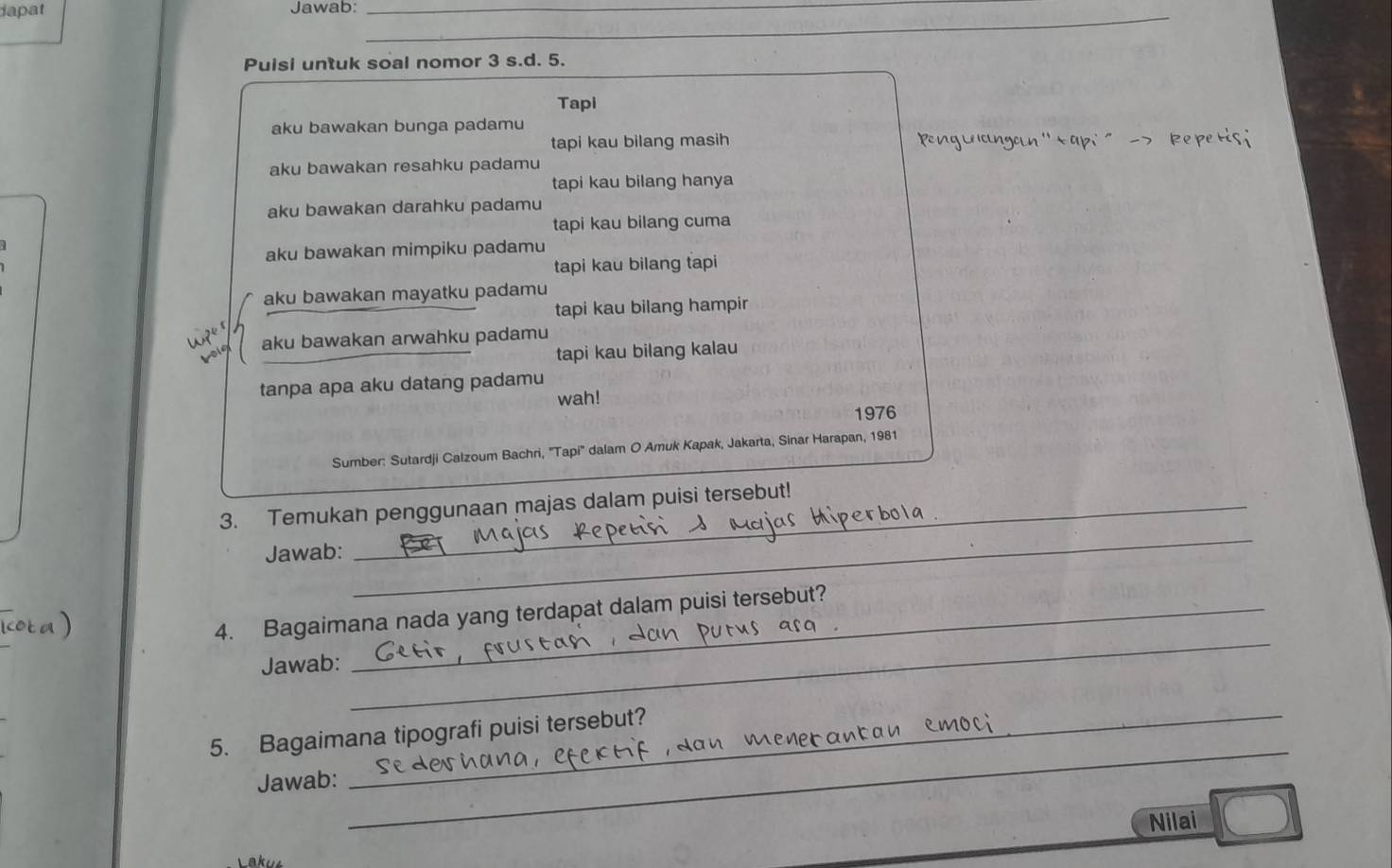 dapat Jawab:_ 
_ 
_ 
Puisi untuk soal nomor 3 s.d. 5. 
Tapi 
aku bawakan bunga padamu 
tapi kau bilang masih Peng La cn an '' t api ' - > R pe 
aku bawakan resahku padamu 
tapi kau bilang hanya 
aku bawakan darahku padamu 
tapi kau bilang cuma 
aku bawakan mimpiku padamu 
tapi kau bilang tapi 
aku bawakan mayatku padamu 
tapi kau bilang hampir 
aku bawakan arwahku padamu 
tapi kau bilang kalau 
tanpa apa aku datang padamu 
wah! 
1976 
Sumber: Sutardji Calzoum Bachri, ''Tapi'' dalam O Amuk Kapak, Jakarta, Sinar Harapan, 1981 
3. Temukan penggunaan majas dalam puisi tersebut! 
Jawab: 
_ 
4. Bagaimana nada yang terdapat dalam puisi tersebut? 
Jawab: 
_ 
_ 
5. Bagaimana tipografi puisi tersebut? 
Jawab: 
Nilai