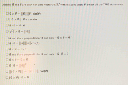 Assume vector u and vector v are both non-zern vectors in R^3 with included angle θ. Select all the TRUE statements.
vector u* vector v=||vector u||||vector v||sin (θ )
||vector u* vector v||· vector v is a scalar
vector u· vector v=vector v· vector u
sqrt(i* 6)=||i||
i and vector v are perpendicular if and only i vector u* vector v=vector 0
vector u· vector v=||vector u||||vector v||cos (θ )
vector u* vector v=vector u· vector v
overleftrightarrow u and vector v are perpendicular if and only if vector u· vector v=0
vector u* vector v=vector v* vector 
vector u· vector u=||vector u||^2
||(i* overline v)||=||overline u||||overline v||cos (θ )
(vector u* vector v)· vector v=0