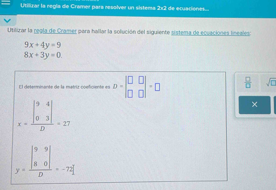 Utilizar la regla de Cramer para resolver un sistema 2* 2 de ecuaciones... 
Utilizar la regla de Cramer para hallar la solución del siguiente sistema de ecuaciones lineales:
9x+4y=9
8x+3y=0. 
El determinante de la matriz coeficiente es D=beginvmatrix □ &□  □ &□ endvmatrix =□
 □ /□   sqrt(□ )
x=frac beginvmatrix 9&4 0&3endvmatrix D=27
×
y=frac beginvmatrix 9&9 8&0endvmatrix D=-72]