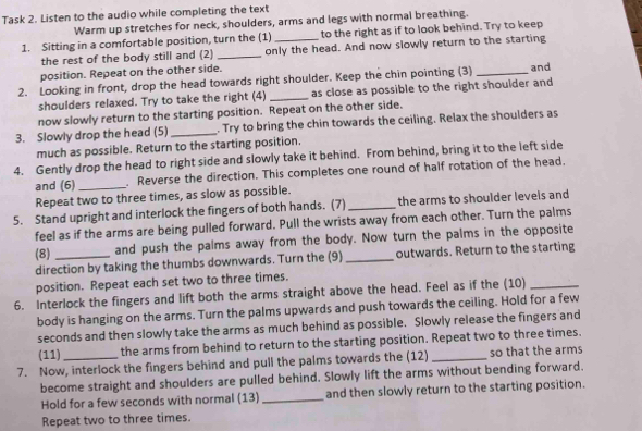 Task 2. Listen to the audio while completing the text 
Warm up stretches for neck, shoulders, arms and legs with normal breathing. 
1. Sitting in a comfortable position, turn the (1)_ to the right as if to look behind. Try to keep 
the rest of the body still and (2) _only the head. And now slowly return to the starting 
position. Repeat on the other side. 
2. Looking in front, drop the head towards right shoulder. Keep the chin pointing (3) _and 
shoulders relaxed. Try to take the right (4) _as close as possible to the right shoulder and 
now slowly return to the starting position. Repeat on the other side. 
3. Slowly drop the head (5) _. Try to bring the chin towards the ceiling. Relax the shoulders as 
much as possible. Return to the starting position. 
4. Gently drop the head to right side and slowly take it behind. From behind, bring it to the left side 
and (6)_ . Reverse the direction. This completes one round of half rotation of the head, 
Repeat two to three times, as slow as possible. 
5. Stand upright and interlock the fingers of both hands. (7) _the arms to shoulder levels and 
feel as if the arms are being pulled forward. Pull the wrists away from each other. Turn the palms 
(8) and push the palms away from the body. Now turn the palms in the opposite 
direction by taking the thumbs downwards. Turn the (9) _outwards. Return to the starting 
position. Repeat each set two to three times. 
6. Interlock the fingers and lift both the arms straight above the head. Feel as if the (10)_ 
body is hanging on the arms. Turn the palms upwards and push towards the ceiling. Hold for a few 
seconds and then slowly take the arms as much behind as possible. Slowly release the fingers and 
(11) the arms from behind to return to the starting position. Repeat two to three times. 
7. Now, interlock the fingers behind and pull the palms towards the (12) _so that the arms 
become straight and shoulders are pulled behind. Slowly lift the arms without bending forward. 
Hold for a few seconds with normal (13)_ and then slowly return to the starting position. 
Repeat two to three times.