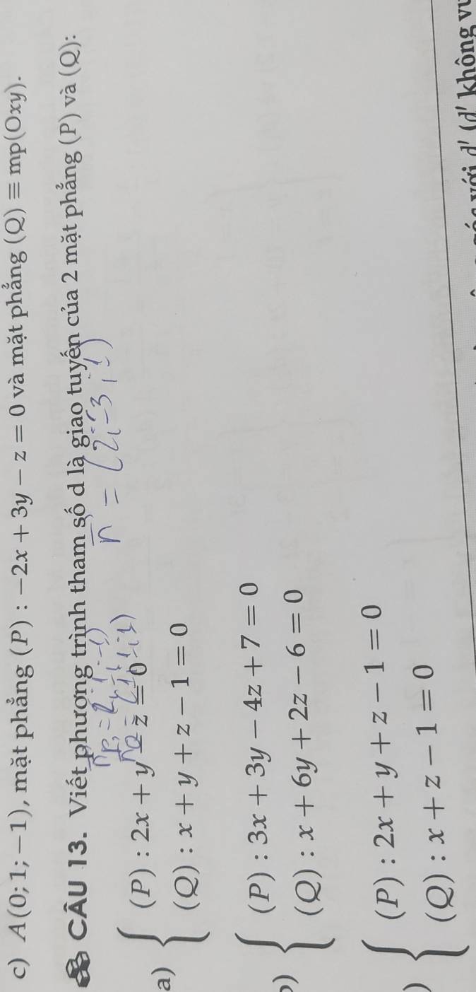 A(0;1;-1) , mặt phẳng (P) : -2x+3y-z=0 và mặt phẳng (Q)equiv mp(Oxy). 
& CÂU 13. Viết phương trình tham số d là giao tuyến của 2 mặt phẳng (P) và (Q): 
a)  ⑧ ) 
) beginarrayl (P):3x+3y-4z+7=0 (Q):x+6y+2z-6=0endarray.
) beginarrayl (P):2x+y+z-1=0 (Q):x+z-1=0endarray.
với d'(d' không vị