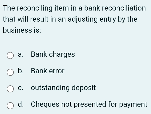 The reconciling item in a bank reconciliation
that will result in an adjusting entry by the
business is:
a. Bank charges
b. Bank error
c. outstanding deposit
d. Cheques not presented for payment