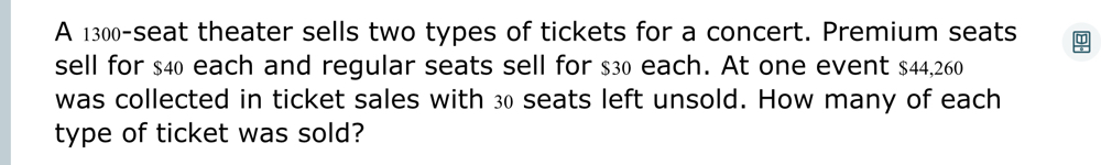 A 1300 -seat theater sells two types of tickets for a concert. Premium seats 
sell for $40 each and regular seats sell for $30 each. At one event $44,260
was collected in ticket sales with 30 seats left unsold. How many of each 
type of ticket was sold?