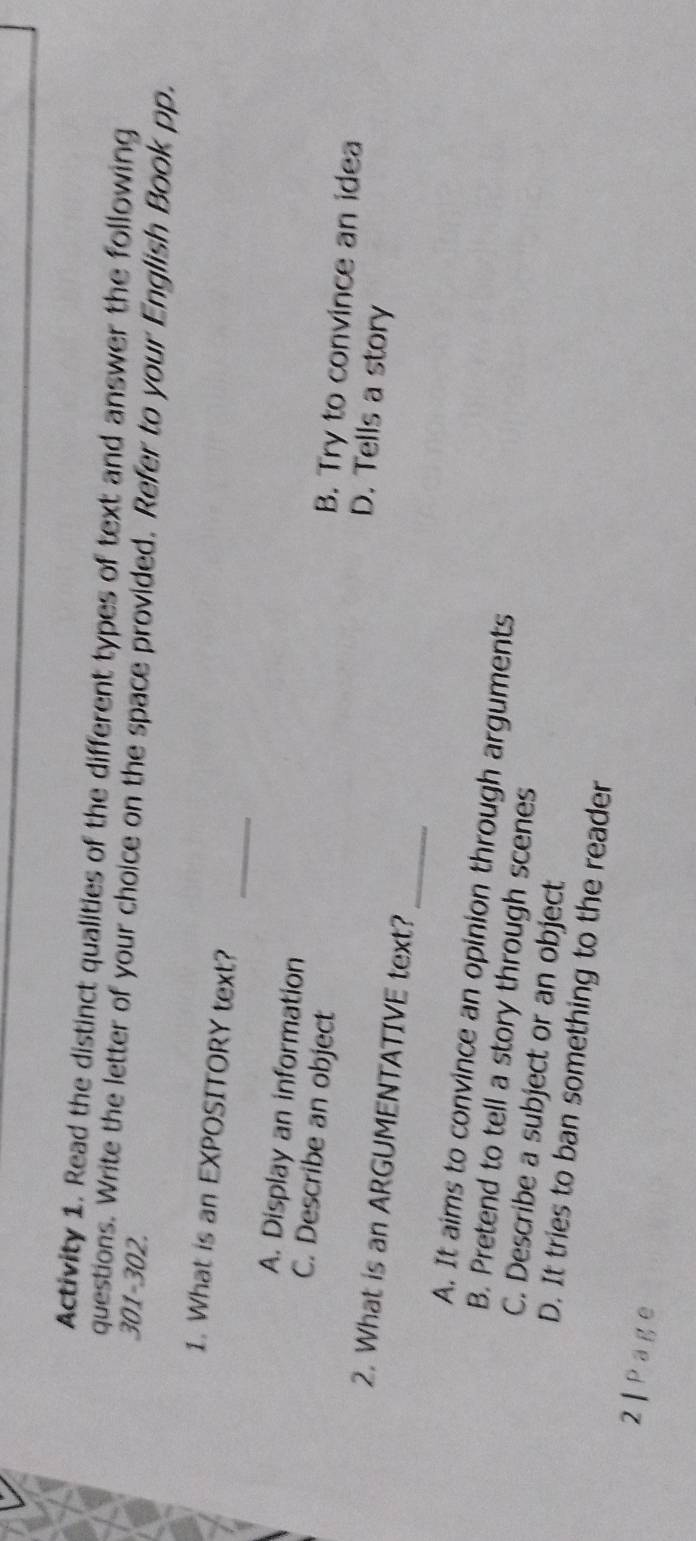 Activity 1. Read the distinct qualities of the different types of text and answer the following
questions. Write the letter of your choice on the space provided. Refer to your English Book pp.
301-302.
_
1. What is an EXPOSITORY text?
A. Display an information B. Try to convince an idea
C. Describe an object D. Tells a story
_
2. What is an ARGUMENTATIVE text?
A. It aims to convince an opinion through arguments
B. Pretend to tell a story through scenes
C. Describe a subject or an object
D. It tries to ban something to the reader
2| Page