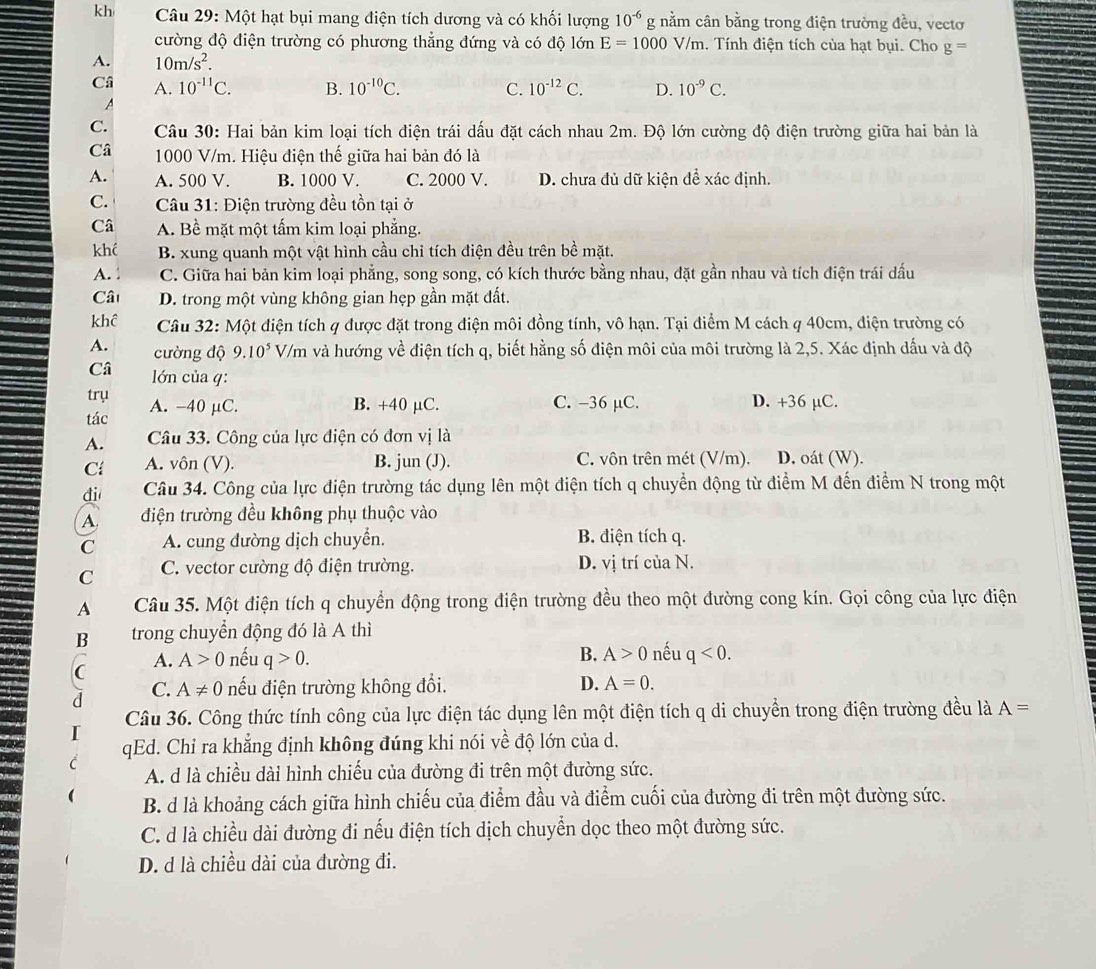 kh  Câu 29: Một hạt bụi mang điện tích dương và có khối lượng 10^(-6)g nằm cân bằng trong điện trường đều, vectơ
cường độ điện trường có phương thẳng đứng và có độ lớn E=1000V/m. Tính điện tích của hạt bụi. Cho g=
A. 10m/s^2.
Câ A. 10^(-11)C. B. 10^(-10)C. C. 10^(-12)C. D. 10^(-9)C.
A
C.  Câu 30: Hai bản kim loại tích điện trái dấu đặt cách nhau 2m. Độ lớn cường độ điện trường giữa hai bản là
Câ 1000 V/m. Hiệu điện thế giữa hai bản đó là
A. A. 500 V. B. 1000 V. C. 2000 V. D. chưa đủ dữ kiện để xác định.
C.  Câu 31: Điện trường đều tồn tại ở
Câ A. Bề mặt một tấm kim loại phẳng.
khć B. xung quanh một vật hình cầu chỉ tích điện đều trên bề mặt.
A. C. Giữa hai bản kim loại phẳng, song song, có kích thước bằng nhau, đặt gần nhau và tích điện trái dấu
Câ D. trong một vùng không gian hẹp gần mặt đất.
khể  Câu 32: Một điện tích q được đặt trong điện môi đồng tính, vô hạn. Tại điểm M cách q 40cm, điện trường có
A. cường độ 9.10^5V/m và hướng về điện tích q, biết hằng số điện môi của môi trường là 2,5. Xác định dấu và độ
Câ lớn của q:
trụ
tác A. -40 µC. B. +40 µC. C. -36 µC. D. +36 µC.
A. Câu 33. Công của lực điện có đơn vị là
Cí A. vôn (V). B. jun (J). C. vôn trên mét (V/m). D. oát (W).
di Câu 34. Công của lực điện trường tác dụng lên một điện tích q chuyển động từ điểm M đến điểm N trong một
A. điện trường đều không phụ thuộc vào
C A. cung đường dịch chuyển. B. điện tích q.
C C. vector cường độ điện trường. D. vị trí của N.
A Câu 35. Một điện tích q chuyển động trong điện trường đều theo một đường cong kín. Gọi công của lực điện
B trong chuyển động đó là A thì
(
A. A>0 nếu q>0. B. A>0 nếu q<0.
D.
C. A!= 0 nếu điện trường không đổi. A=0.
Câu 36. Công thức tính công của lực điện tác dụng lên một điện tích q di chuyển trong điện trường đều là A=
qEd. Chỉ ra khẳng định không đúng khi nói về độ lớn của d.
A. d là chiều dài hình chiếu của đường đi trên một đường sức.
B. d là khoảng cách giữa hình chiếu của điểm đầu và điểm cuối của đường đi trên một đường sức.
C. d là chiều dài đường đi nếu điện tích dịch chuyển dọc theo một đường sức.
D. d là chiều dài của đường đi.