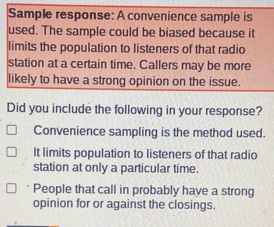 Sample response: A convenience sample is
used. The sample could be biased because it
limits the population to listeners of that radio
station at a certain time. Callers may be more
likely to have a strong opinion on the issue.
Did you include the following in your response?
Convenience sampling is the method used.
It limits population to listeners of that radio
station at only a particular time.
People that call in probably have a strong
opinion for or against the closings.