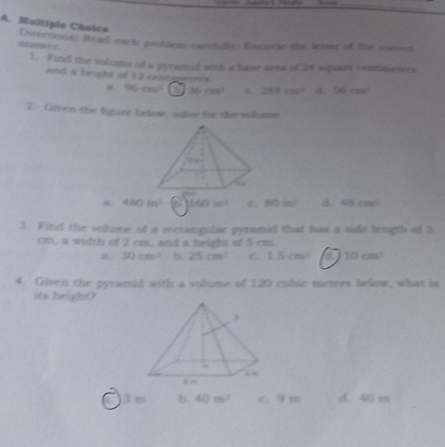 Directions: Read each problem carefully. Enriecie the letter of the surees
Atzwer
1. Find the volume of a prramid with a base area of 24 sqquare centinesers
and a height of 12 centionenent.
96cm^2 36cm^3 C 258cm^2 4. 56cm^2
2. Given the figure below, solve for the volume.
480in^2 160in^2 C 80in^3 46cm^2
3. Find the volume of a reetangular pyramid that has a side length of 3
cm, a width of 2 cm, and a beight of 5 cm.
a 30cm^4 b 25cm^3 C 1.5cm^3 a 10cm^3
4. Given the pyramid with a volume of 120 cubic meters below, what is
its height?
3 m b. 40m^2 c. 9 m d. 40 m