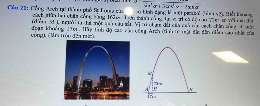 biểu thức B=frac sin^3alpha +3cos^3alpha +2sin alpha . 
Câu 21: Cổng Arch tại thành phố St Louis của có hình dạng là một parabol (hình vẽ). Biết khoảng 
cách giữa hai chân cổng bằng 162m. Trên thành cổng, tại vị trí có độ cao 72m so với mặt đất 
(điểm M ), người ta thả một quả cầu sắt. Vị trí chạm đất của quả cầu cách chân cổng A một 
đoạn khoảng 17m. Hãy tính độ cao của cổng Arch (tính từ mặt đất đến điểm cao nhất của 
cổng), (làm tròn đến mét).
M
72m
A 
B
17m