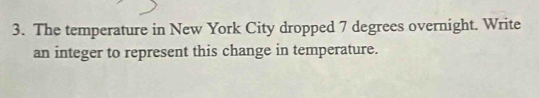 The temperature in New York City dropped 7 degrees overnight. Write 
an integer to represent this change in temperature.