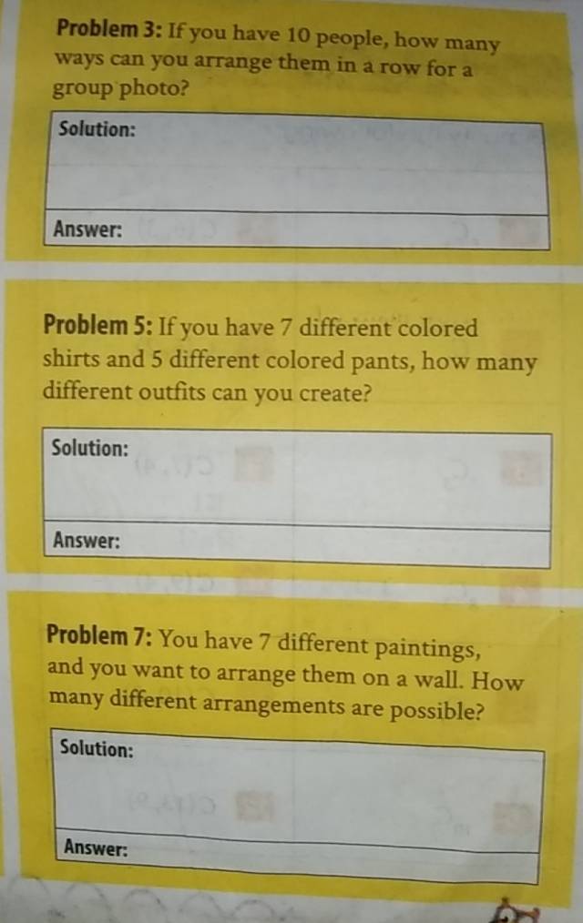 Problem 3: If you have 10 people, how many 
ways can you arrange them in a row for a 
group photo? 
Problem 5: If you have 7 different colored 
shirts and 5 different colored pants, how many 
different outfits can you create? 
Problem 7: You have 7 different paintings, 
and you want to arrange them on a wall. How 
many different arrangements are possible? 
Solution: 
Answer: