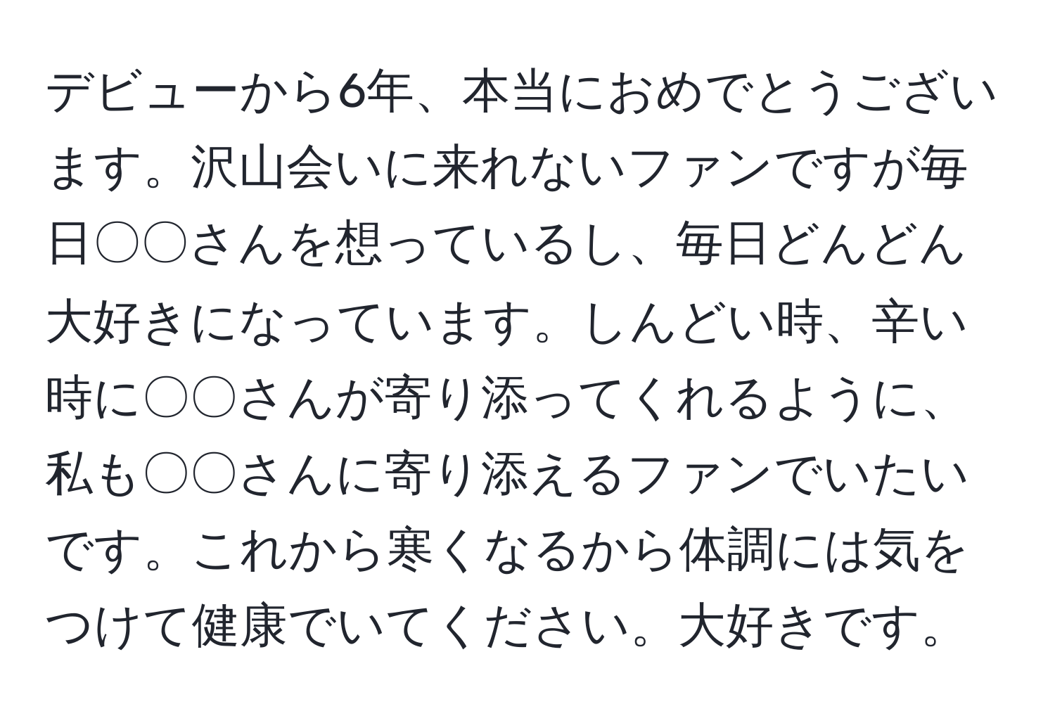 デビューから6年、本当におめでとうございます。沢山会いに来れないファンですが毎日〇〇さんを想っているし、毎日どんどん大好きになっています。しんどい時、辛い時に〇〇さんが寄り添ってくれるように、私も〇〇さんに寄り添えるファンでいたいです。これから寒くなるから体調には気をつけて健康でいてください。大好きです。