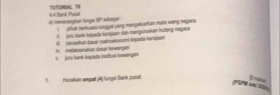 TUTORSALTS 
4,4 Bank Pusat 
a, menerangkan fungis BP sebagal 
i pitak bekuase tunggel yang mangeluarkan mata vang negars 
K juru bank kepadə kerajaan dan menguruskan hufang negara 
ii, pençslhut dəsar makroekonomi keçada kerajaan 
iv. matsksanskan dasar kewangen 
v. juru bank kepada insáfusi kewangan 
1. Huraikan empat (4) fungsi Bank pusal. B naial 
(PSPM sesi 2000)