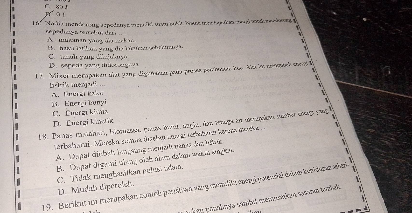 C. 80 J
I
D. 0 J
16. Nadia mendorong sepedanya menaiki suatu bukit. Nadia mendapatkan energi untuk mendorong 
sepedanya tersebut dari …

A. makanan yang dia makan. I
B. hasil latihan yang dia lakukan sebelumnya. 1
C. tanah yang diinjaknya.

D. sepeda yang didorongnya
17. Mixer merupakan alat yang digunakan pada proses pembuatan kue. Alat ini mengubah energi 
listrik menjadi ...
A. Energi kalor
B. Energi bunyi
C. Energi kimia
D. Energi kinetik
18. Panas matahari, biomassa, panas bumi, angin, dan tenaga air merupakan sumber energi yang
3
terbaharui. Mereka semua disebut energi terbaharui karena mereka ...
A. Dapat diubah langsung menjadi panas dan listrik.
1
B. Dapat diganti ulang oleh alam dalam waktu singkat.
C. Tidak menghasilkan polusi udara.
19. Berikut ini merupakan contoh periśtiwa yang memiliki energi potensial dalam kehidupan sehari-
D. Mudah diperoleh.
n n h a s m i memusat an sasaran tembak