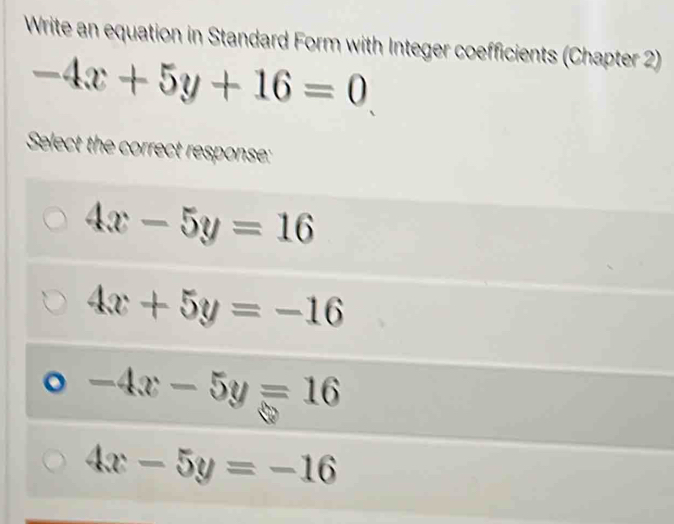 Write an equation in Standard Form with Integer coefficients (Chapter 2)
-4x+5y+16=0
Select the correct response:
4x-5y=16
4x+5y=-16
-4x-5y=16
4x-5y=-16