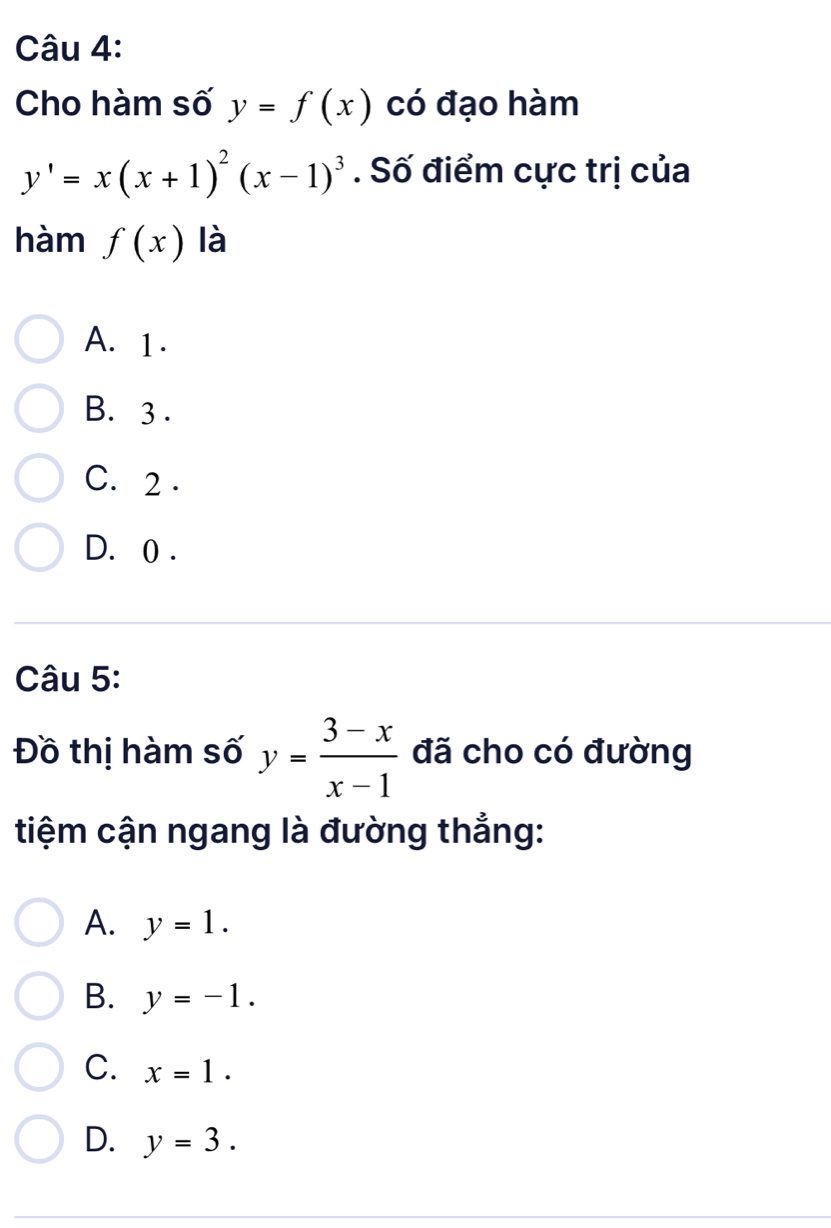 Cho hàm số y=f(x) có đạo hàm
y'=x(x+1)^2(x-1)^3. Số điểm cực trị của
hàm f(x) là
A. 1.
B. 3.
C. 2.
D. 0.
Câu 5:
Đồ thị hàm số y= (3-x)/x-1  đã cho có đường
tiệm cận ngang là đường thẳng:
A. y=1.
B. y=-1.
C. x=1.
D. y=3.