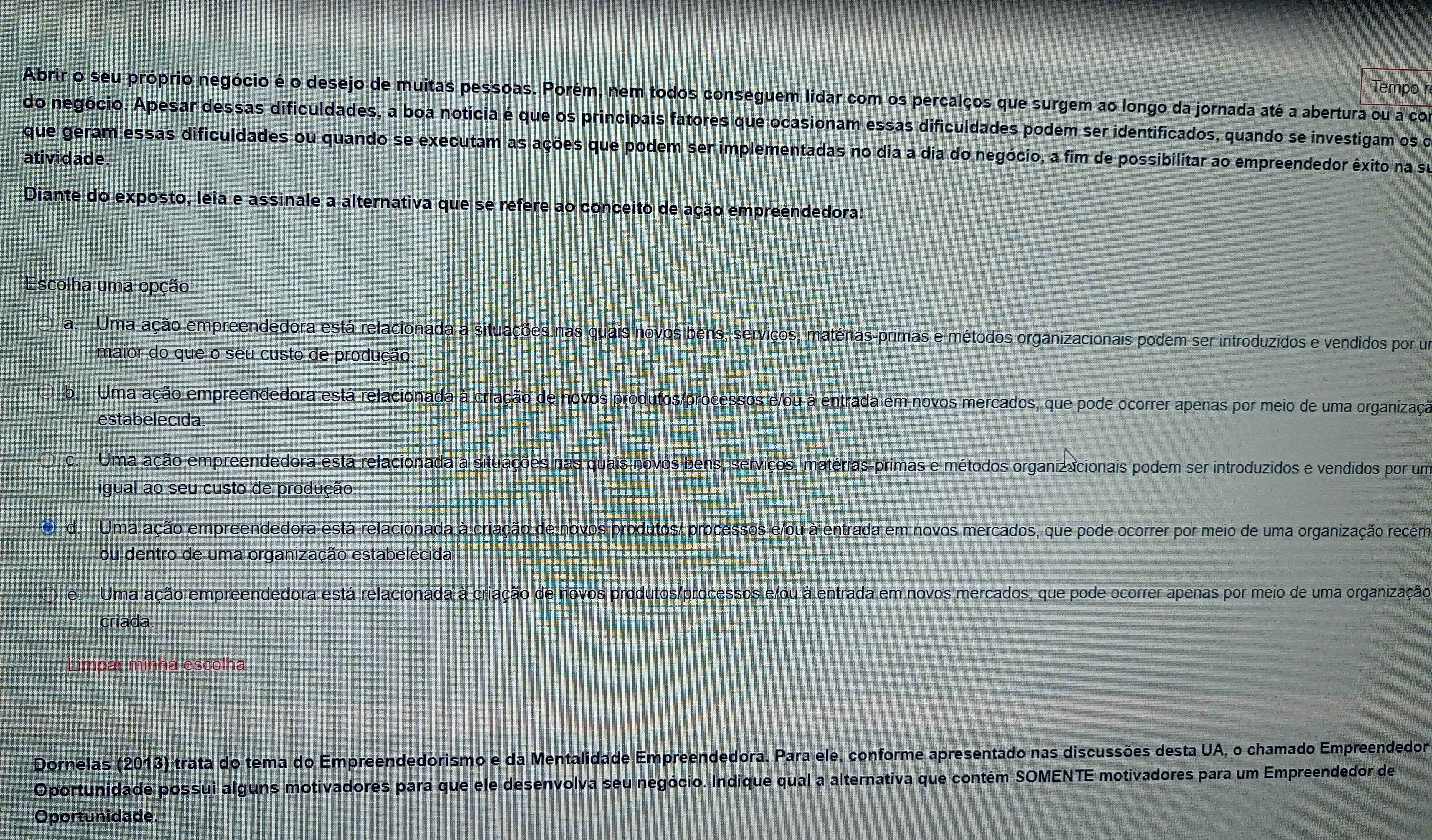 Tempo r
Abrir o seu próprio negócio é o desejo de muitas pessoas. Porém, nem todos conseguem lidar com os percalços que surgem ao longo da jornada até a abertura ou a com
do negócio. Apesar dessas dificuldades, a boa notícia é que os principais fatores que ocasionam essas dificuldades podem ser identificados, quando se investigam os do
que geram essas dificuldades ou quando se executam as ações que podem ser implementadas no dia a dia do negócio, a fim de possibilitar ao empreendedor êxito na su
atividade.
Diante do exposto, leia e assinale a alternativa que se refere ao conceito de ação empreendedora:
Escolha uma opção
a Uma ação empreendedora está relacionada a situações nas quais novos bens, serviços, matérias-primas e métodos organizacionais podem ser introduzidos e vendidos por um
maior do que o seu custo de produção.
b. Uma ação empreendedora está relacionada à criação de novos produtos/processos e/ou à entrada em novos mercados, que pode ocorrer apenas por meio de uma organizaçã
estabelecida
c. Uma ação empreendedora está relacionada a situações nas quais novos bens, serviços, matérias-primas e métodos organizacionais podem ser introduzidos e vendidos por um
igual ao seu custo de produção.
d. Uma ação empreendedora está relacionada à criação de novos produtos/ processos e/ou à entrada em novos mercados, que pode ocorrer por meio de uma organização recém
ou dentro de uma organização estabelecida
e Uma ação empreendedora está relacionada à criação de novos produtos/processos e/ou à entrada em novos mercados, que pode ocorrer apenas por meio de uma organização
criada.
Limpar minha escolha
Dornelas (2013) trata do tema do Empreendedorismo e da Mentalidade Empreendedora. Para ele, conforme apresentado nas discussões desta UA, o chamado Empreendedor
Oportunidade possui alguns motivadores para que ele desenvolva seu negócio. Indique qual a alternativa que contém SOMENTE motivadores para um Empreendedor de
Oportunidade.