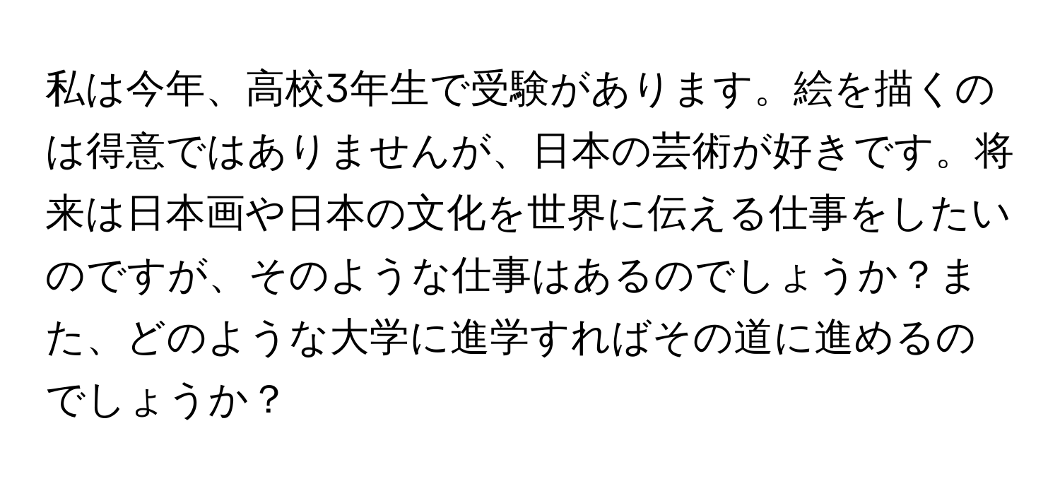 私は今年、高校3年生で受験があります。絵を描くのは得意ではありませんが、日本の芸術が好きです。将来は日本画や日本の文化を世界に伝える仕事をしたいのですが、そのような仕事はあるのでしょうか？また、どのような大学に進学すればその道に進めるのでしょうか？