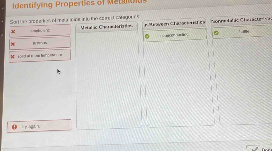 Identifying Properties of Metallolus
Sort the properties of metalloids into the correct categories.
x amphoteric Metallic Characteristics In-Between Characteristics Nonmetallic Characteristi
brittle
x lustrous semiconducting
solid at room temperature
Try again.