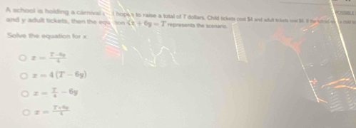 A school is holding a carnival i - l hops 's to raise a total of T dollars, Child tickets cost $4 and adult tickets cost 5. If the scholl s La child to
and y adult tickets, then the eqution G+6y=T represents the scenario.
Solve the equation for x
x= (T-6p)/4 
x=4(T-6y)
x= T/4 -6y
x= (T+4y)/4 