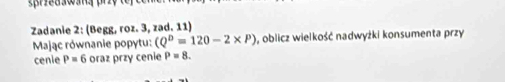 spriedawana priy 
Zadanie 2: (Begg, roz. 3, zad. 11) 
Mając równanie popytu: (Q^D=120-2* P) , oblicz wielkość nadwyżki konsumenta przy 
cenie P=6 oraz przy cenie P=8.