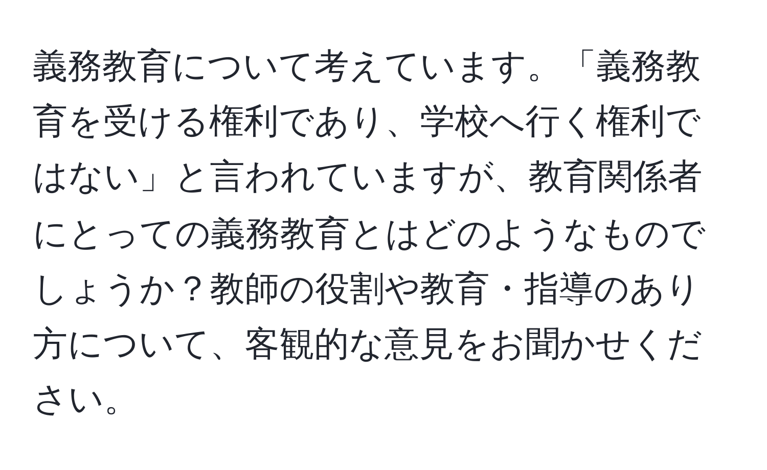 義務教育について考えています。「義務教育を受ける権利であり、学校へ行く権利ではない」と言われていますが、教育関係者にとっての義務教育とはどのようなものでしょうか？教師の役割や教育・指導のあり方について、客観的な意見をお聞かせください。