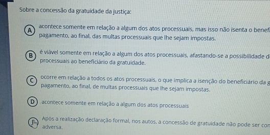 Sobre a concessão da gratuidade da justiça:
A acontece somente em relação a algum dos atos processuais, mas isso não isenta o benefi
pagamento, ao final, das multas processuais que lhe sejam impostas.
B é viável somente em relação a algum dos atos processuais, afastando-se a possibilidade de
processuais ao beneficiário da gratuidade.
C ocorre em relação a todos os atos processuais, o que implica a isenção do beneficiário da g
pagamento, ao final, de multas processuais que lhe sejam impostas.
D acontece somente em relação a algum dos atos processuais
Após a realização declaração formal, nos autos, a concessão de gratuidade não pode ser con
aim adversa.