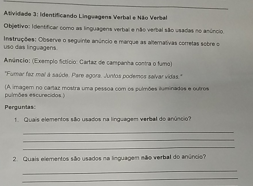 Atividade 3: Identificando Linguagens Verbal e Não Verbal 
Objetivo: Identificar como as linguagens verbal e não verbal são usadas no anúncio. 
Instruções: Observe o seguinte anúncio e marque as alternativas corretas sobre o 
uso das linguagens. 
Anúncio: (Exemplo fictício: Cartaz de campanha contra o fumo) 
''Fumar faz mal à saúde. Pare agora. Juntos podemos salvar vidas.'' 
(A imagem no cartaz mostra uma pessoa com os pulmões iluminados e outros 
pulmões escurecidos.) 
Perguntas: 
1. Quais elementos são usados na linguagem verbal do anúncio? 
_ 
_ 
_ 
2. Quais elementos são usados na linguagem não verbal do anúncio? 
_ 
_