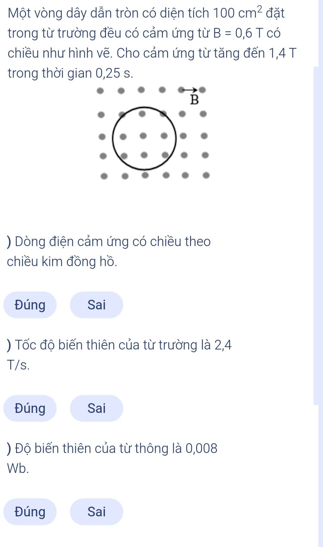 Một vòng dây dẫn tròn có diện tích 100cm^2 đặt 
trong từ trường đều có cảm ứng từ B=0,6T có 
chiều như hình vẽ. Cho cảm ứng từ tăng đến 1,4 T 
trong thời gian 0,25 s. 
) Dòng điện cảm ứng có chiều theo 
chiều kim đồng hồ. 
Đúng Sai 
) Tốc độ biến thiên của từ trường là 2,4
T/s. 
Đúng Sai 
) Độ biến thiên của từ thông là 0,008
Wb. 
Đúng Sai