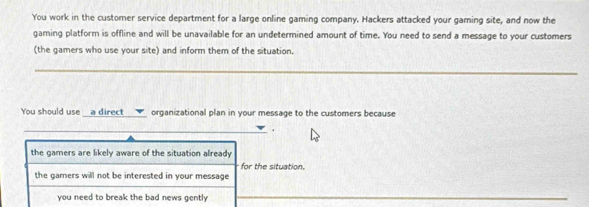 You work in the customer service department for a large online gaming company. Hackers attacked your gaming site, and now the
gaming platform is offline and will be unavailable for an undetermined amount of time. You need to send a message to your customers
(the gamers who use your site) and inform them of the situation.
You should use a direct organizational plan in your message to the customers because
.
the gamers are likely aware of the situation already
for the situation.
the gamers will not be interested in your message
you need to break the bad news gently