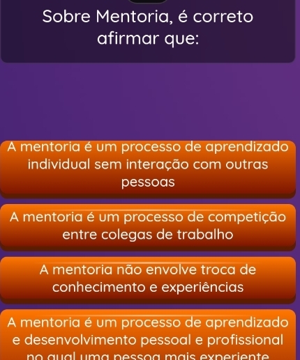 Sobre Mentoria, é correto
afirmar que:
A mentoria é um processo de aprendizado
individual sem interação com outras
pessoas
A mentoria é um processo de competição
entre colegas de trabalho
A mentoria não envolve troca de
conhecimento e experiências
A mentoria é um processo de aprendizado
e desenvolvimento pessoal e profissional
no aual uma pessoa máís experiente