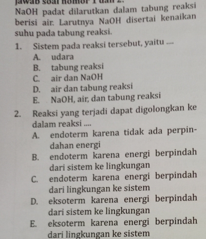 jawab soar hombr 1 ua 1
NaOH padat dilarutkan dalam tabung reaksi
berisi air. Larutnya NaOH disertai kenaikan
suhu pada tabung reaksi.
1. Sistem pada reaksi tersebut, yaitu ....
A. udara
B. tabung reaksi
C. air dan NaOH
D. air dan tabung reaksi
E. NaOH, air, dan tabung reaksi
2. Reaksi yang terjadi dapat digolongkan ke
dalam reaksi ....
A. endoterm karena tidak ada perpin-
dahan energi
B. endoterm karena energi berpindah
dari sistem ke lingkungan
C. endoterm karena energi berpindah
dari lingkungan ke sistem
D. eksoterm karena energi berpindah
dari sistem ke lingkungan
E. eksoterm karena energi berpindah
dari lingkungan ke sistem