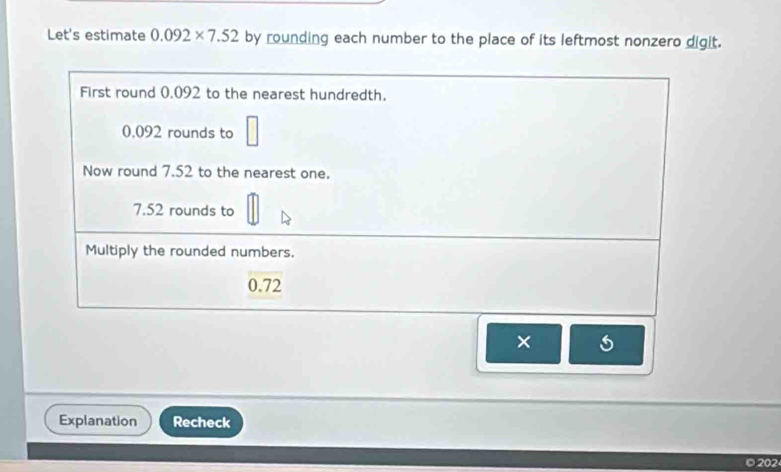 Let's estimate 0.092* 7.52 by rounding each number to the place of its leftmost nonzero digit. 
First round 0.092 to the nearest hundredth.
0.092 rounds to □
Now round 7.52 to the nearest one.
7.52 rounds to 
Multiply the rounded numbers.
0.72
× 
Explanation Recheck 
202